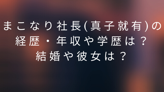 まこなり社長 真子就有 の経歴 年収や学歴は 結婚や彼女は ふじこさんぽ